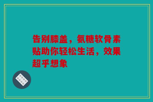 告别膝盖，氨糖软骨素贴助你轻松生活，效果超乎想象