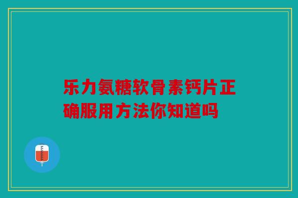 乐力氨糖软骨素钙片正确服用方法你知道吗