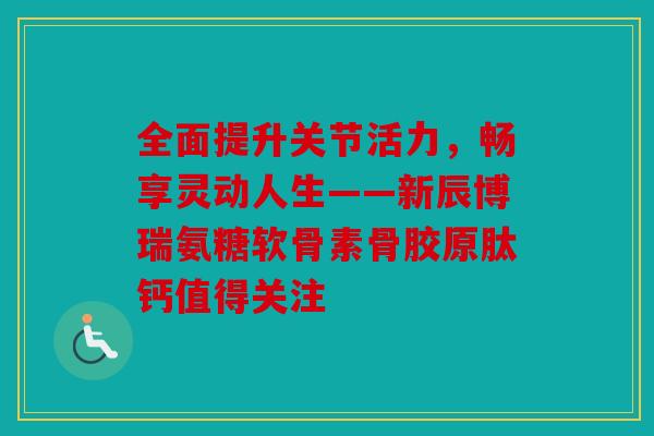 全面提升关节活力，畅享灵动人生——新辰博瑞氨糖软骨素骨胶原肽钙值得关注