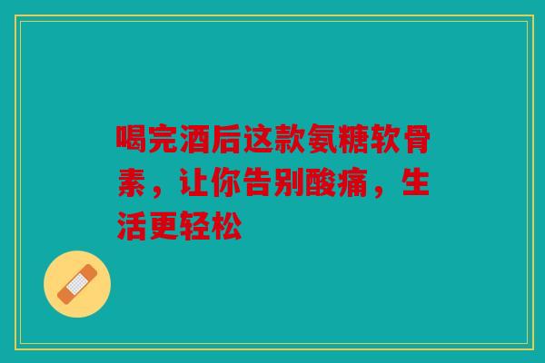 喝完酒后这款氨糖软骨素，让你告别酸痛，生活更轻松