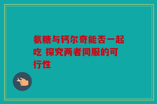 氨糖与钙尔奇能否一起吃 探究两者同服的可行性