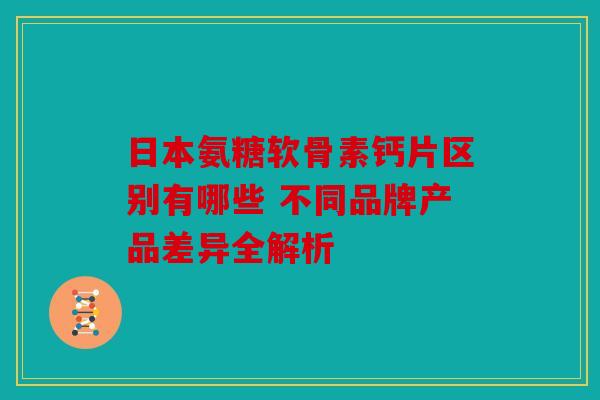 日本氨糖软骨素钙片区别有哪些 不同品牌产品差异全解析