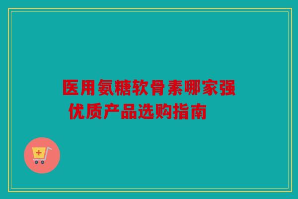 医用氨糖软骨素哪家强 优质产品选购指南