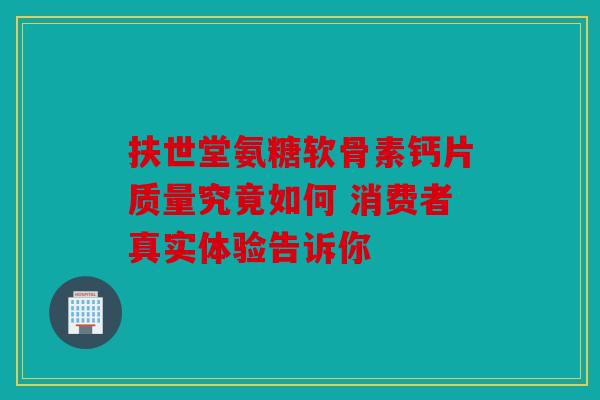 扶世堂氨糖软骨素钙片质量究竟如何 消费者真实体验告诉你