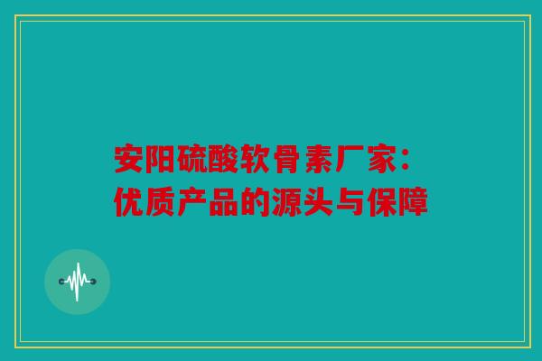 安阳硫酸软骨素厂家：优质产品的源头与保障