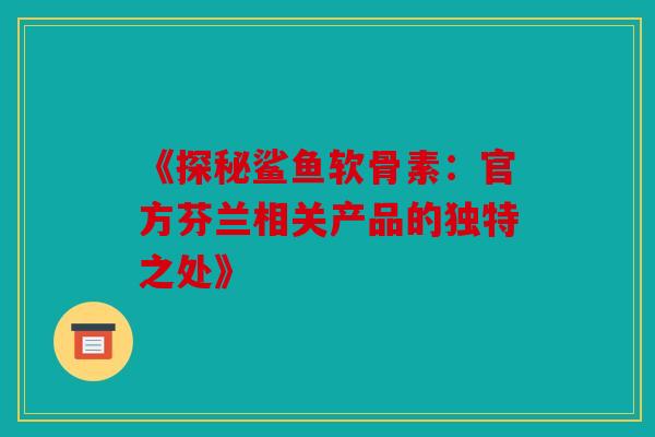 《探秘鲨鱼软骨素：官方芬兰相关产品的独特之处》