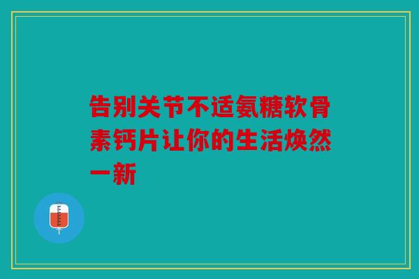 告别关节不适氨糖软骨素钙片让你的生活焕然一新