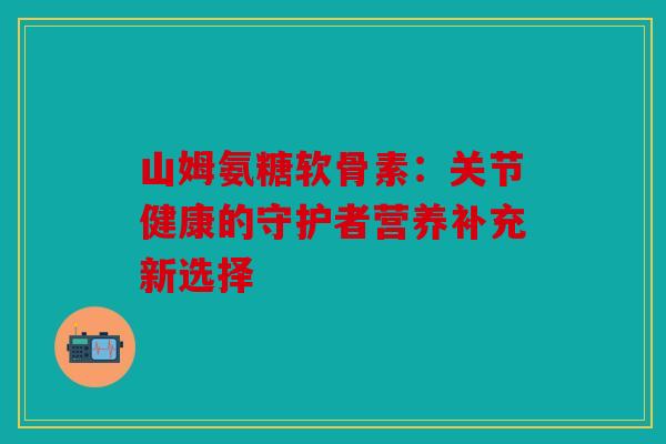 山姆氨糖软骨素：关节健康的守护者营养补充新选择