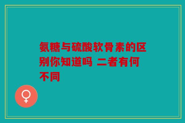 氨糖与硫酸软骨素的区别你知道吗 二者有何不同