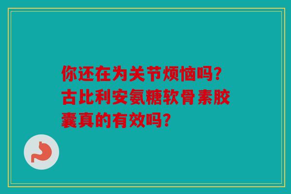 你还在为关节烦恼吗？古比利安氨糖软骨素胶囊真的有效吗？