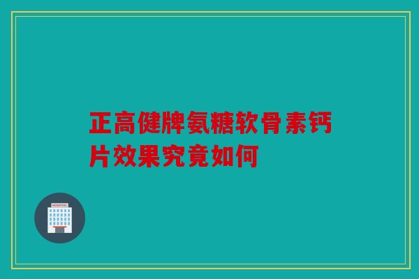 正高健牌氨糖软骨素钙片效果究竟如何