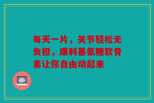 每天一片，关节轻松无负担，康利基氨糖软骨素让你自由动起来