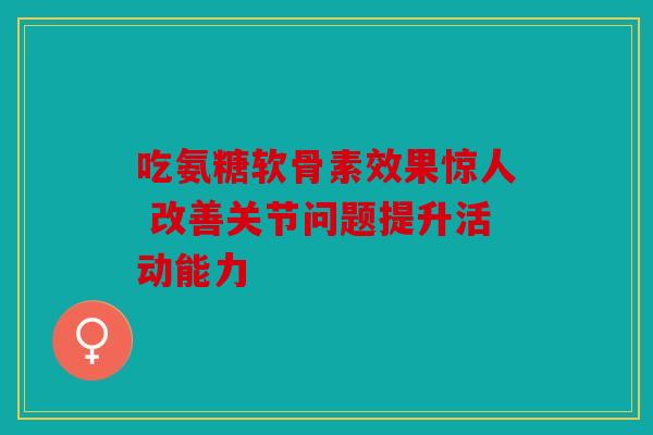 吃氨糖软骨素效果惊人 改善关节问题提升活动能力