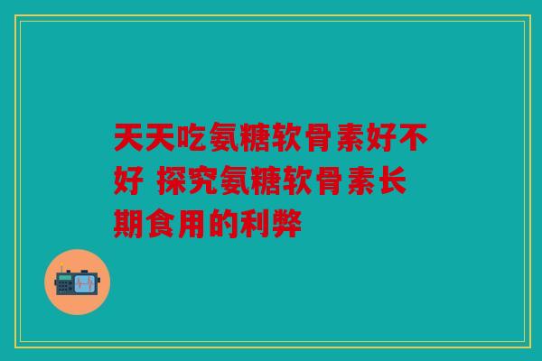 天天吃氨糖软骨素好不好 探究氨糖软骨素长期食用的利弊