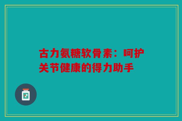 古力氨糖软骨素：呵护关节健康的得力助手