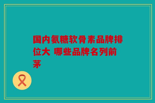 国内氨糖软骨素品牌排位大 哪些品牌名列前茅