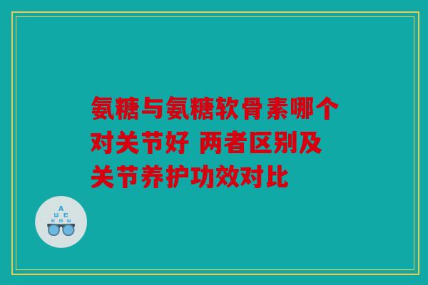 氨糖与氨糖软骨素哪个对关节好 两者区别及关节养护功效对比