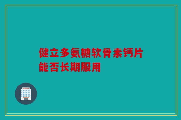 健立多氨糖软骨素钙片能否长期服用