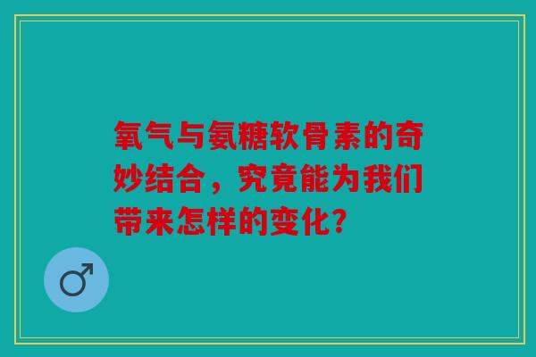 氧气与氨糖软骨素的奇妙结合，究竟能为我们带来怎样的变化？