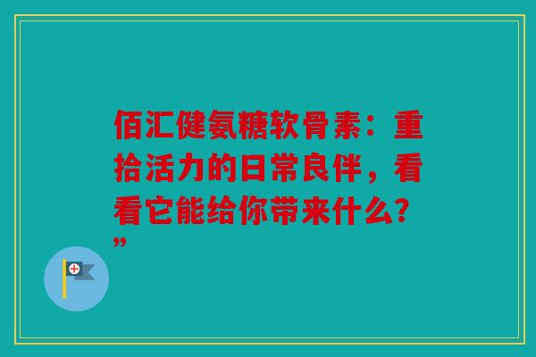 佰汇健氨糖软骨素：重拾活力的日常良伴，看看它能给你带来什么？”