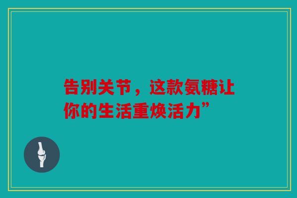 告别关节，这款氨糖让你的生活重焕活力”