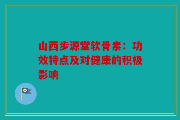 山西步源堂软骨素：功效特点及对健康的积极影响