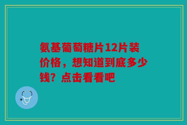 氨基葡萄糖片12片装价格，想知道到底多少钱？点击看看吧