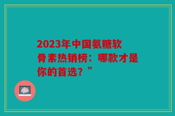 2023年中国氨糖软骨素热销榜：哪款才是你的首选？”