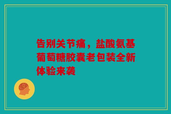 告别关节痛，盐酸氨基葡萄糖胶囊老包装全新体验来袭