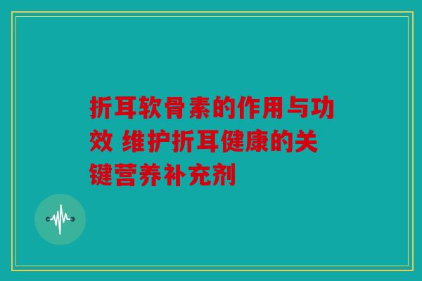 折耳软骨素的作用与功效 维护折耳健康的关键营养补充剂