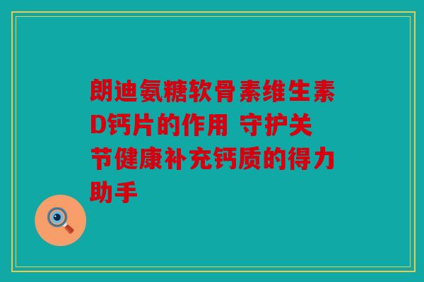 朗迪氨糖软骨素维生素D钙片的作用 守护关节健康补充钙质的得力助手