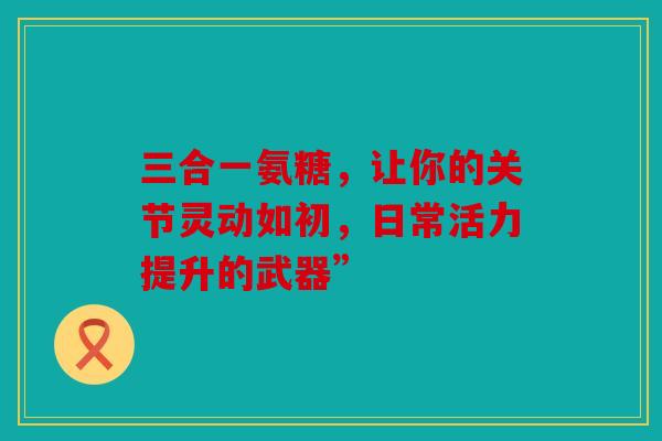 三合一氨糖，让你的关节灵动如初，日常活力提升的武器”