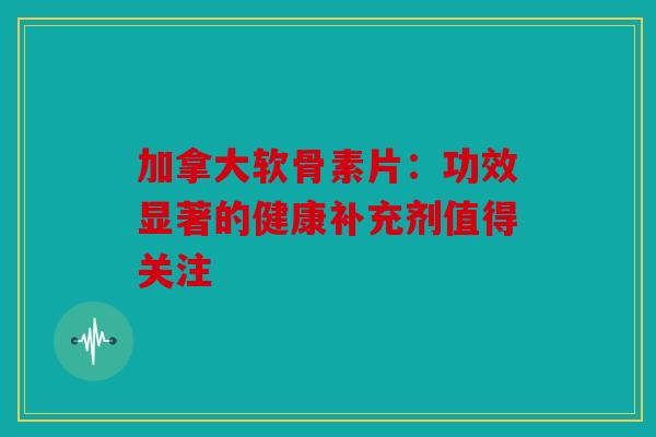 加拿大软骨素片：功效显著的健康补充剂值得关注