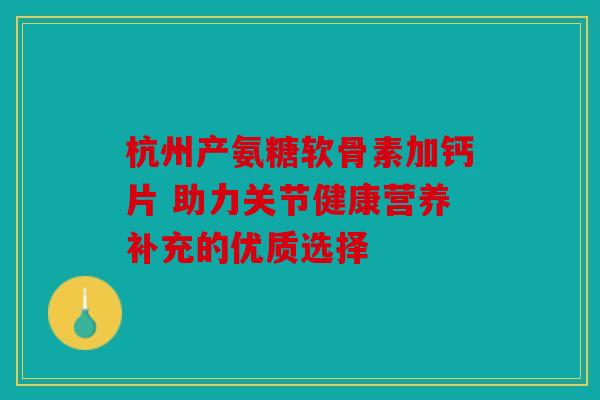 杭州产氨糖软骨素加钙片 助力关节健康营养补充的优质选择