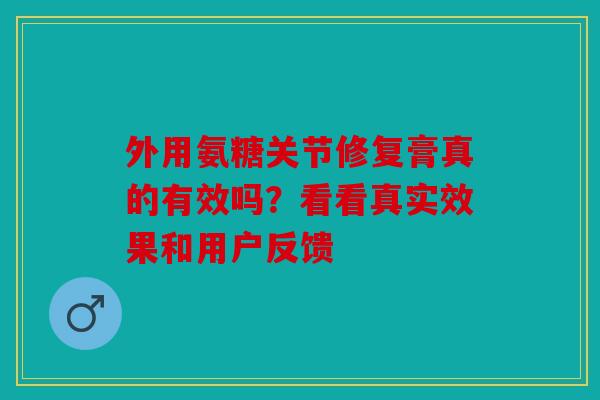 外用氨糖关节修复膏真的有效吗？看看真实效果和用户反馈