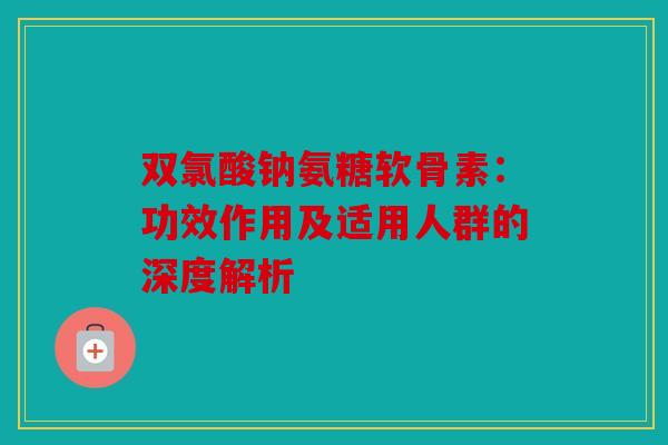 双氯酸钠氨糖软骨素：功效作用及适用人群的深度解析