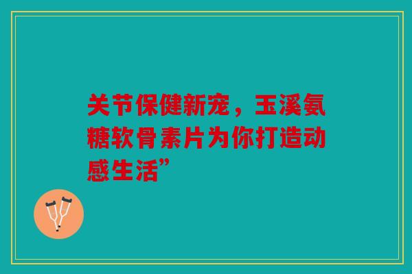 关节保健新宠，玉溪氨糖软骨素片为你打造动感生活”