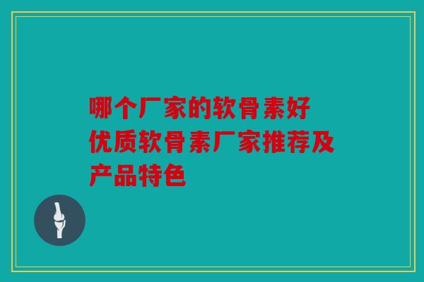 哪个厂家的软骨素好 优质软骨素厂家推荐及产品特色