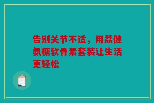 告别关节不适，用荔健氨糖软骨素套装让生活更轻松