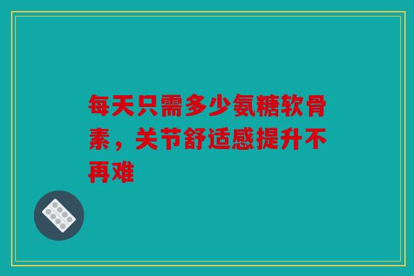 每天只需多少氨糖软骨素，关节舒适感提升不再难