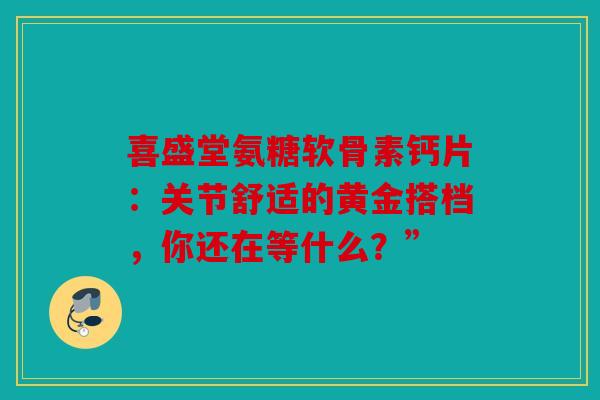 喜盛堂氨糖软骨素钙片：关节舒适的黄金搭档，你还在等什么？”