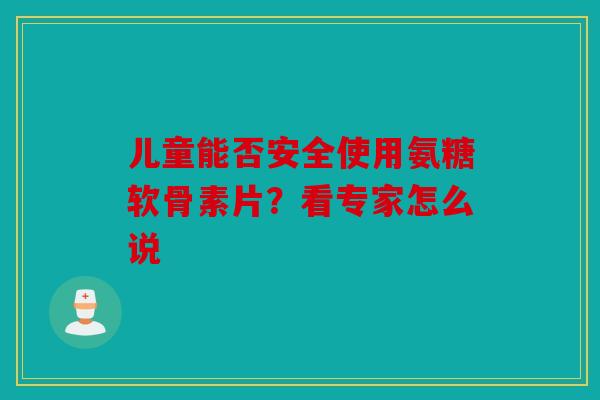 儿童能否安全使用氨糖软骨素片？看专家怎么说