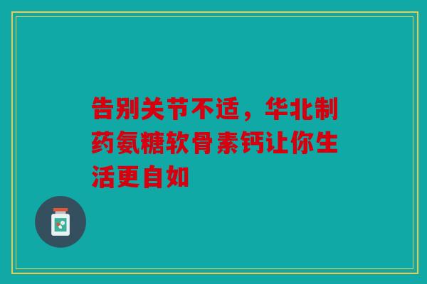 告别关节不适，华北制药氨糖软骨素钙让你生活更自如