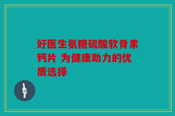 好医生氨糖硫酸软骨素钙片 为健康助力的优质选择