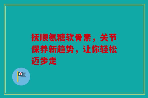 抚顺氨糖软骨素，关节保养新趋势，让你轻松迈步走