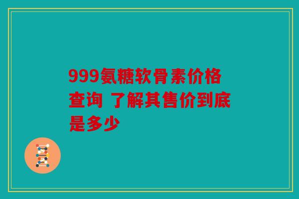 999氨糖软骨素价格查询 了解其售价到底是多少