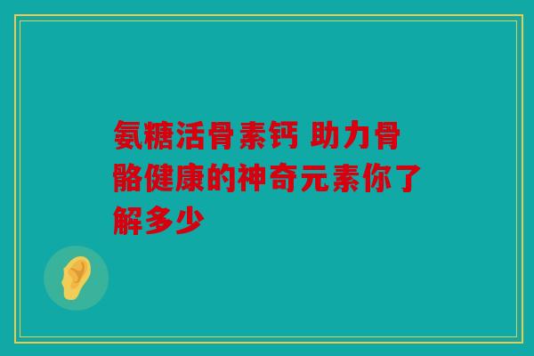 氨糖活骨素钙 助力骨骼健康的神奇元素你了解多少