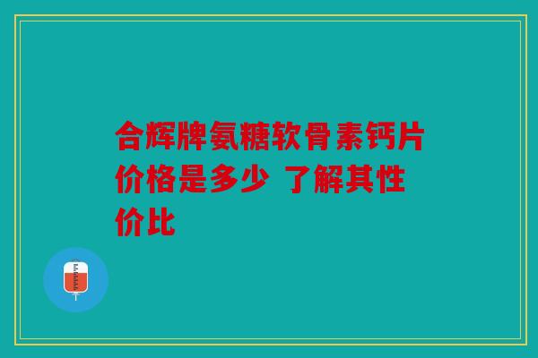 合辉牌氨糖软骨素钙片价格是多少 了解其性价比