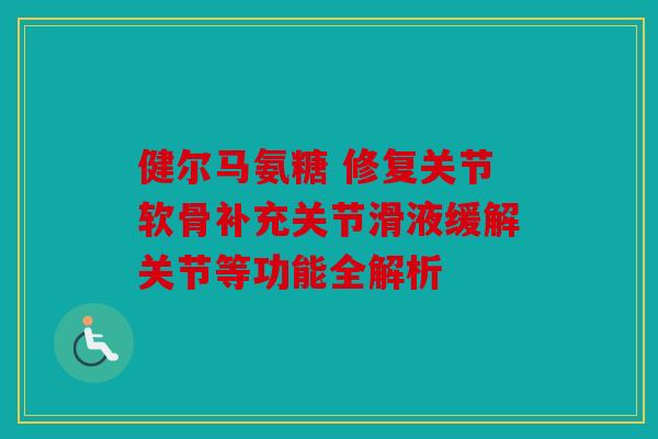 健尔马氨糖 修复关节软骨补充关节滑液缓解关节等功能全解析