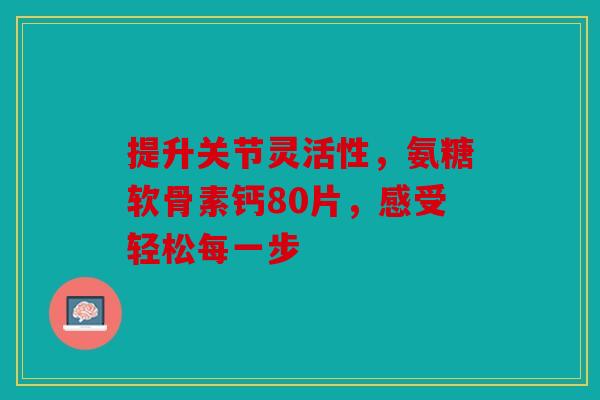 提升关节灵活性，氨糖软骨素钙80片，感受轻松每一步